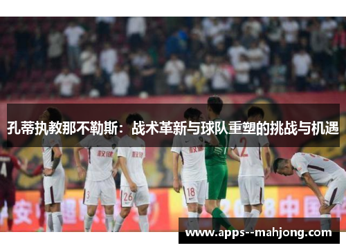 孔蒂执教那不勒斯:战术革新与球队重塑的挑战与机遇 孔蒂执教那不勒斯:战术革新与球队重塑的挑战与机遇