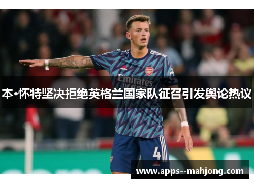 本·怀特坚决拒绝英格兰国家队征召引发舆论热议 本·怀特坚决拒绝英格兰国家队征召引发舆论热议