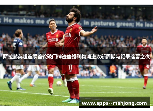 萨拉赫英超连续首轮破门神迹告终利物浦进攻新周期与纪录落幕之夜