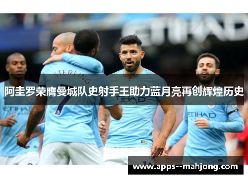 阿圭罗荣膺曼城队史射手王助力蓝月亮再创辉煌历史