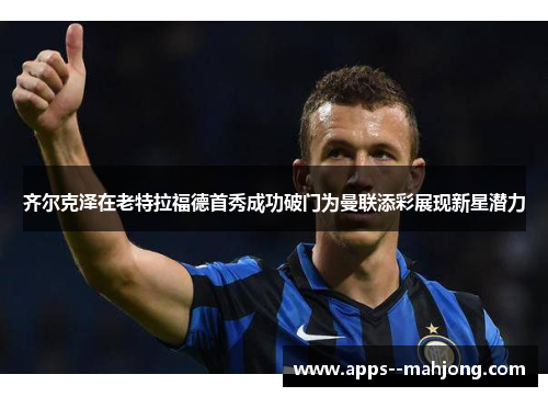 齐尔克泽在老特拉福德首秀成功破门为曼联添彩展现新星潜力