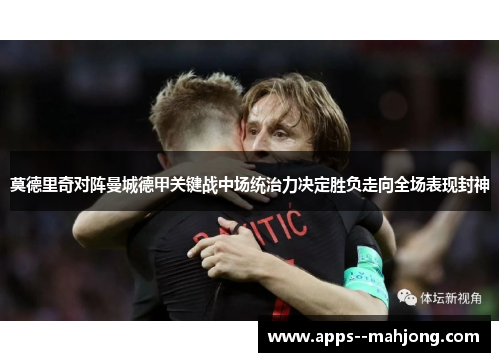 莫德里奇对阵曼城德甲关键战中场统治力决定胜负走向全场表现封神
