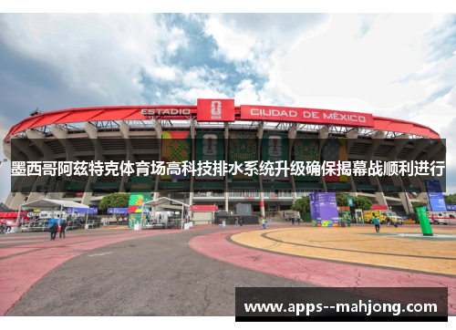 墨西哥阿兹特克体育场高科技排水系统升级确保揭幕战顺利进行